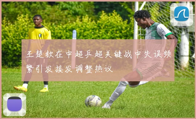 王楚钦在中超乒超关键战中失误频繁引发接发调整热议