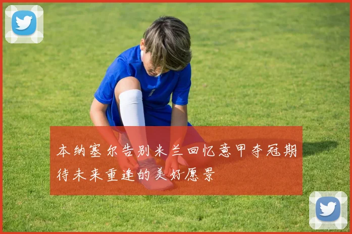 本纳塞尔告别米兰回忆意甲夺冠期待未来重逢的美好愿景