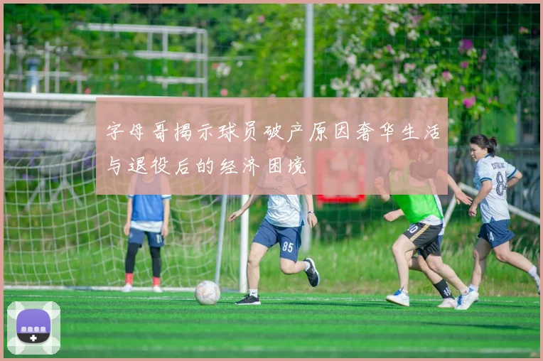 字母哥揭示球员破产原因奢华生活与退役后的经济困境