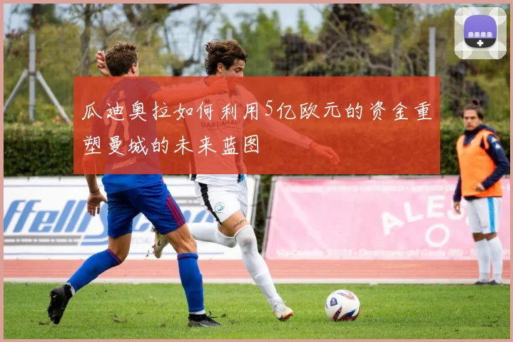 瓜迪奥拉如何利用5亿欧元的资金重塑曼城的未来蓝图