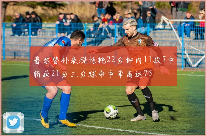 普尔替补表现惊艳22分钟内11投7中斩获21分三分球命中率高达75