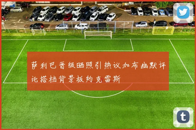 萨利巴晋级晒照引热议加布幽默评论搭档背景板约克雷斯