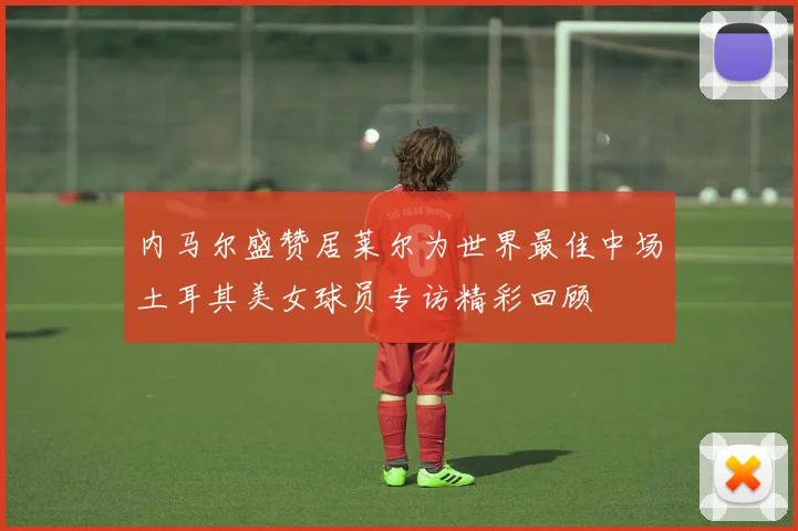 内马尔盛赞居莱尔为世界最佳中场土耳其美女球员专访精彩回顾