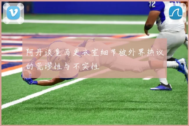 阿丹谈皇马更衣室细节被外界热议的荒谬性与不实性