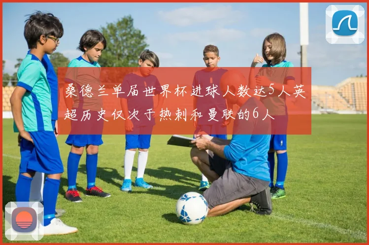 桑德兰单届世界杯进球人数达5人英超历史仅次于热刺和曼联的6人