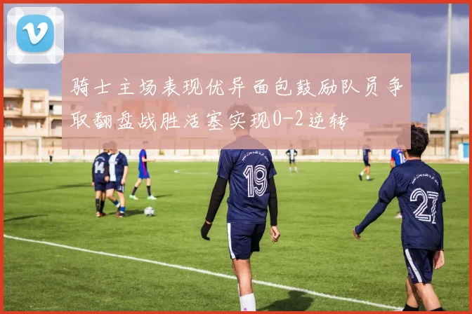 骑士主场表现优异面包鼓励队员争取翻盘战胜活塞实现0-2逆转