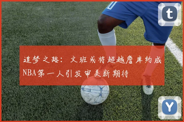 追梦之路：文班或将超越詹库约成NBA第一人引发审美新期待