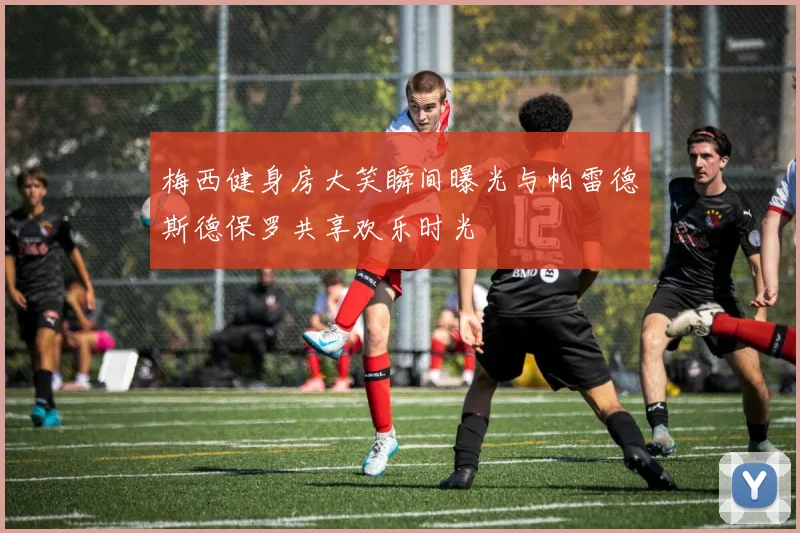 梅西健身房大笑瞬间曝光与帕雷德斯德保罗共享欢乐时光