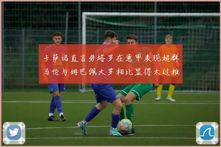 卡萨诺直言劳塔罗在意甲表现超群马伦与姆巴佩大罗相比显得太过稚嫩