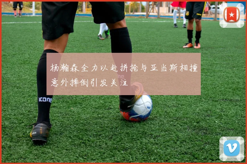 杨瀚森全力以赴拼抢与亚当斯相撞意外摔倒引发关注