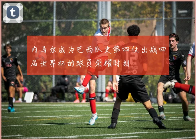 内马尔成为巴西队史第四位出战四届世界杯的球员荣耀时刻
