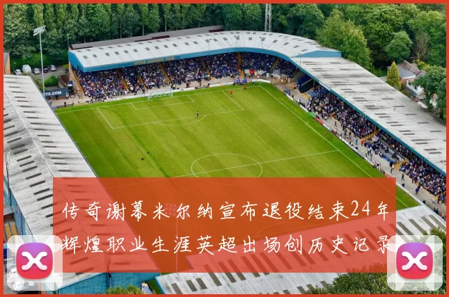 传奇谢幕米尔纳宣布退役结束24年辉煌职业生涯英超出场创历史记录