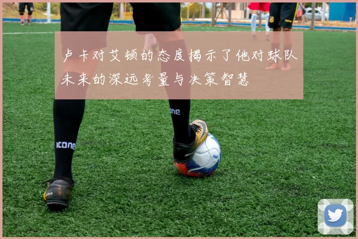 卢卡对艾顿的态度揭示了他对球队未来的深远考量与决策智慧