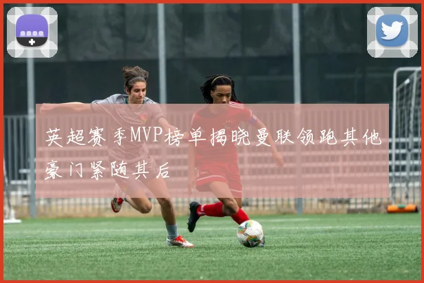 英超赛季MVP榜单揭晓曼联领跑其他豪门紧随其后