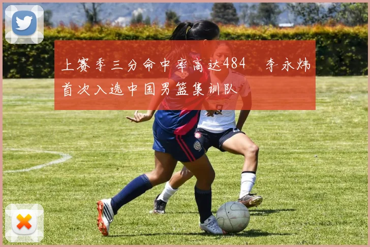 上赛季三分命中率高达484偰李永炜首次入选中国男篮集训队