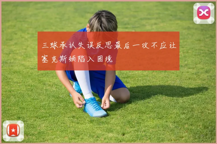 三球承认失误反思最后一攻不应让塞克斯顿陷入困境