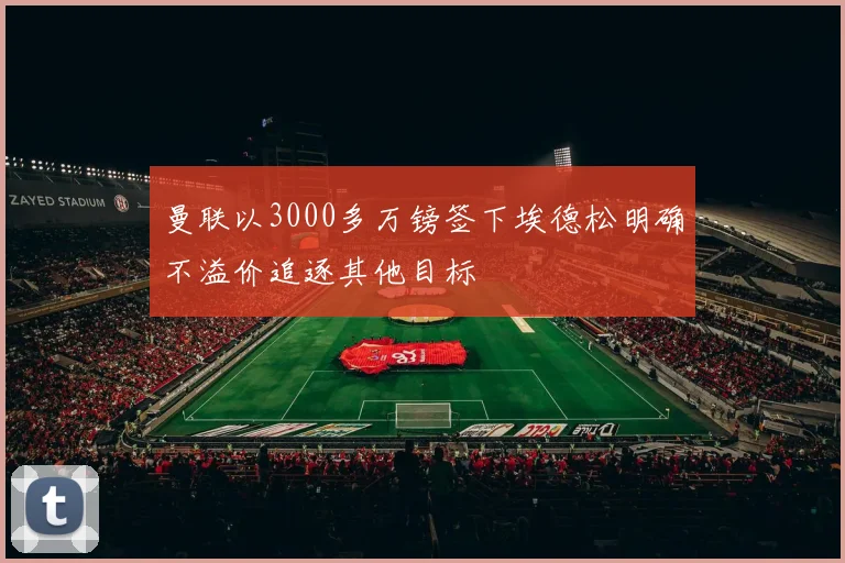 曼联以3000多万镑签下埃德松明确不溢价追逐其他目标
