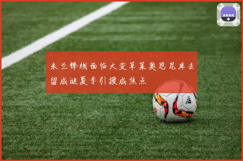 米兰锋线面临大变革莱奥恩昆库去留成谜夏季引援成焦点