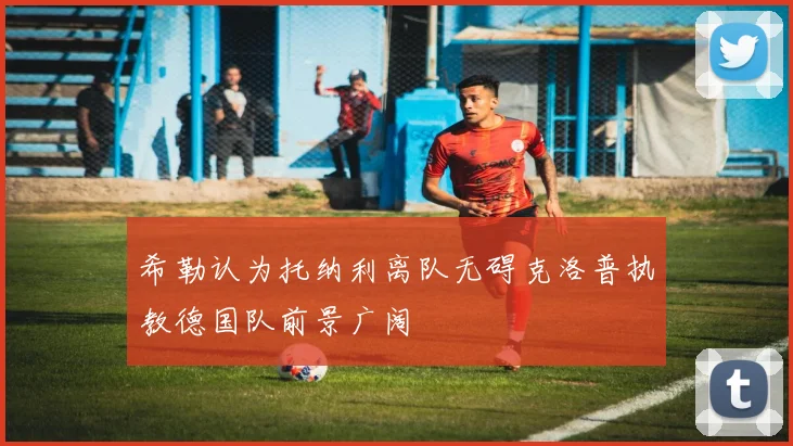 希勒认为托纳利离队无碍克洛普执教德国队前景广阔