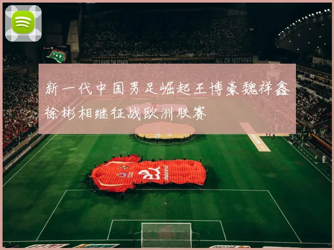 新一代中国男足崛起王博豪魏祥鑫徐彬相继征战欧洲联赛