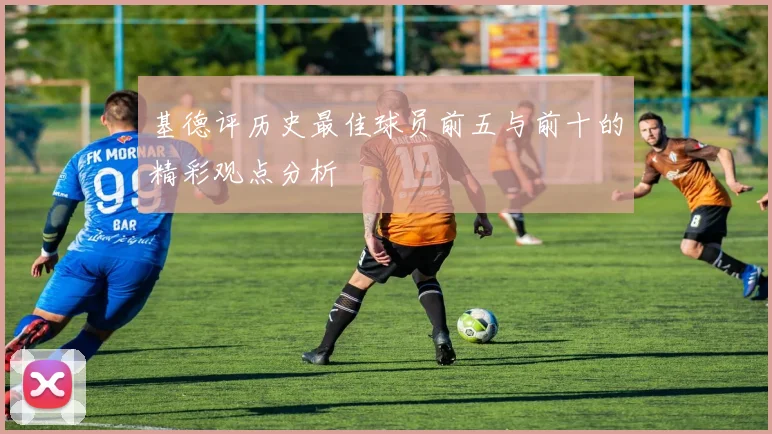 基德评历史最佳球员前五与前十的精彩观点分析
