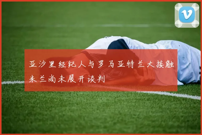 亚沙里经纪人与罗马亚特兰大接触米兰尚未展开谈判