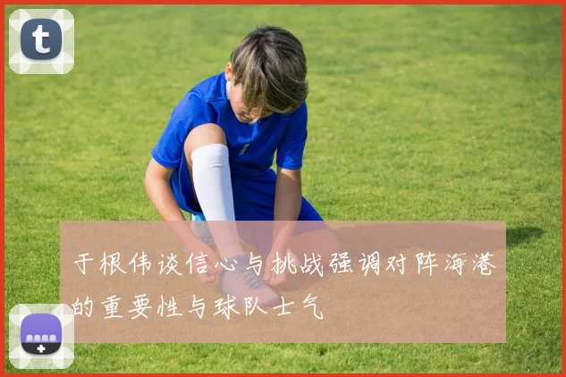 于根伟谈信心与挑战强调对阵海港的重要性与球队士气