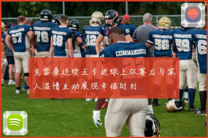 克雷桑连续五季进球上双赛后与家人温情互动展现幸福时刻